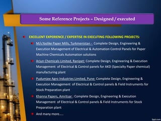 EXCELLENT EXPERIENCE / EXPERTISE IN EXECUTING FOLLOWING PROJECTS:
M/s.Yaslike Paper Mills, Turkmenistan - Complete Design, Engineering &
Execution Management of Electrical & Automation Control Panels for Paper
Machine Chemicals Automation solutions
Arjun Chemicals Limited, Ranipet: Complete Design, Engineering & Execution
Management of Electrical & Control panels for AKD (Specialty Paper chemical)
manufacturing plant
Pudumjee Agro Industries Limited, Pune: Complete Design, Engineering &
Execution Management of Electrical & Control panels & Field Instruments for
Stock Preparation plant
Khanna Papers, Amritsar : Complete Design, Engineering & Execution
Management of Electrical & Control panels & Field Instruments for Stock
Preparation plant
And many more…..
Some Reference Projects – Designed / executed
 