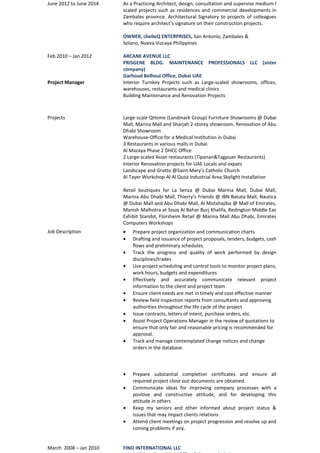 June 2012 to June 2014 As a Practicing Architect, design, consultation and supervise medium-l 
scaled projects such as residences and commercial developments in 
Zambales province. Architectural Signatory to projects of colleagues 
who require architect’s signature on their construction projects. 
OWNER, chelleQ ENTERPRISES, San Antonio, Zambales & 
Solano, Nueva Vizcaya Philippines 
Feb 2010 – Jan 2012 ARCANE AVENUE LLC 
PRISGENE BLDG. MAINTENANCE PROFESSIONALS LLC (sister 
company) 
Garhoud Belhoul Office, Dubai UAE 
Project Manager Interior Turnkey Projects such as Large-scaled showrooms, offices, 
warehouses, restaurants and medical clinics 
Building Maintenance and Renovation Projects 
Projects Large-scale QHome (Landmark Group) Furniture Showrooms @ Dubai 
Mall, Marina Mall and Sharjah 2-storey showroom, Renovation of Abu 
Dhabi Showroom 
Warehouse-Office for a Medical Institution in Dubai 
3 Restaurants in various malls in Dubai 
Al Mazaya Phase 2 DHCC Office 
2 Large-scaled Asian restaurants (Tipanan&Tagpuan Restaurants) 
Interior Renovation projects for UAE Locals and expats 
Landscape and Grotto @Saint Mary’s Catholic Church 
Al Tayer Workshop-Al Al Quoz Industrial Area Skylight Installation 
Retail boutiques for La Senza @ Dubai Marina Mall, Dubai Mall, 
Marina Abu Dhabi Mall, Thierry’s Friends @ IBN Batuta Mall, Nautica 
@ Dubai Mall and Abu Dhabi Mall, Al Motahajiba @ Mall of Emirates, 
Manish Malhotra at Souq Al Bahar Burj Khalifa, Redington Middle Eas 
Exhibit Standst, Florsheim Retail @ Marina Mall Abu Dhabi, Emirates 
Computers Workshops 
Job Description · Prepare project organization and communication charts 
· Drafting and issuance of project proposals, tenders, budgets, cash 
flows and preliminary schedules. 
· Track the progress and quality of work performed by design 
disciplines/trades 
· Use project scheduling and control tools to monitor project plans, 
work hours, budgets and expenditures 
· Effectively and accurately communicate relevant project 
information to the client and project team 
· Ensure client needs are met in timely and cost effective manner 
· Review field inspection reports from consultants and approving 
authorities throughout the life cycle of the project 
· Issue contracts, letters of intent, purchase orders, etc. 
· Assist Project Operations Manager in the review of quotations to 
ensure that only fair and reasonable pricing is recommended for 
approval. 
· Track and manage contemplated change notices and change 
orders in the database. 
· Prepare substantial completion certificates and ensure all 
required project close out documents are obtained. 
· Communicate ideas for improving company processes with a 
positive and constructive attitude, and for developing this 
attitude in others 
· Keep my seniors and other informed about project status & 
issues that may impact clients relations 
· Attend client meetings on project progression and resolve up and 
coming problems if any. 
March 2008 – Jan 2010 FINO INTERNATIONAL LLC 
Jebel Ali Free Zone Main Office & Factory, Dubai 
 