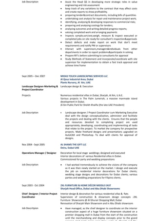 Job Description · Assist the Head QS in developing more strategic roles in value 
engineering and risk assessment 
· keep track of any variations to the contract that may affect costs 
and create reports to show profitability. 
· preparing tender&contract documents, including bills of quantities 
· undertaking cost analysis for repair and maintenance project work; 
· identifying, analysing & developing responses to commercial risks; 
· preparing and analysing costings for tenders; 
· analysing outcomes and writing detailed progress reports; 
· valuing completed work and arranging payments 
· Inspects sample,sort,test,weigh, measure & inspect executed or 
completed jobs on site ready for consultant’s inspection&approvals 
· Detect defects and make report on work that don’t meet 
requirements and notify PM or supervisors 
· Interact with supervisors,managers&individuals from other 
departments in order to report problems&participate in solving 
· Prepare RFI’s before submitting to consultants for approval 
· Study Methods of Statement and incorporate/coordinate with site 
supervisor for implementation to obtain a fast track approval and 
achieve time frame 
Sept 2005 – Dec 2007 MIDAS TOUCH LANDSCAPING SERVICES LLC 
Al Qouz Industrial Area, Dubai 
Plants Nursery, Al Ain, UAE 
Landscape Designer-Marketing & 
Project Coordinator 
Landscape design & Execution 
Projects Numerous residential villas in Dubai, Sharjah, Al Ain, U.A.E. 
Various projects in The Palm Jumeirah, a massive manmade island 
development in Dubai. 
Al Ain Public Park for Sheikh Khalifa (the late UAE President) 
Job Description · Landscape designer / Project Coordinator cum Marketing Executive 
deal with the design conceptualization, administer and facilitate 
the projects and dealing with the clients. Ensures that the people 
and resources devoted to completing project are used 
appropriately, developing, coordinating and implementing all tasks 
that relate to the project. To market the company for prospective 
projects. Make freehand designs and presentations upgraded on 
AutoCAD and Photoshop. To deal with clients for approval of 
designs. 
Nov 2004 - Sept 2005 AL SHAMS THE GIFT LLC 
Deira, Dubai UAE 
Operations Manager / Designer Decoration for local stage weddings; designed and executed 
Interior decorations of various Residential villas in Dubai. 
Commissioned for party and wedding preparations 
Job Description · I had worked tremendously to achieve the visions of the company 
as it was then newly started on the market. I design and execute 
the job on residential interior decorations for Dubai clients; 
wedding stage designs and decorations for Dubai clients; various 
parties and wedding preparations for Filipino clients. 
Sept 2003 - Oct 2004 2XL FURNITURE & HOME DÉCOR MIDDLE EAST 
Sharjah Head Office, Dubai and Abu Dhabi Showrooms 
Chief Designer / Interior Project 
Coordinator 
Interior design & decoration for various residential villas & flats 
Supervision of construction & showroom design concepts -2XL 
Furniture Showrooms @ Al Ghurair Shopping Mall, Dubai 
Renovation of Sharjah Main Showroom and in Abu Dhabi showroom 
Job Descritpion · Have managed, as the chief designer to coordinate on the interior 
construction aspect of a huge furniture showroom situated on a 
premier shopping mall in Dubai from the start of the construction 
until the merchandising and display concepts prior to the grand 
opening. Had made major renovation works at Sharjah and Abu 
 