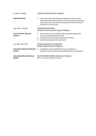 Jan 2001- Aug 2001 FILINVEST LAND INC, Manila, Philippines 
Real Estate Broker · Had a short stint in real estate job, dealing with clients in their 
prospective real estate investments such as residential townhouses 
and condominium units while working with Accentriks Enterprise 
Architects and Construction 
Sept 1999 – July 2001 ACCENTRIKS ENTERPRISES 
(Architects and Construction) Laguna, Philippines 
Junior Architect / Quantity 
Surveyor 
· My first job as a Junior Architect after passing the Professional 
Licensure Examination for Architects 
· Autocadd and manual design detailing and drafting 
· Quantity Surveying and site supervision 
June 1997- Sept 1999 ESTRADA ARCHITECTS & ASSOCIATES 
(Design and Build) Manila, Philippines 
Autocadd and Manual Draftsman 
Detailer 
· Completed 2- year diversified training as a draftsman in 
preparation for the professional board examination for architects. 
Autocadd & Manual Draftsman 
Detailer 
BILLION CHARMS DESIGNS, Makati City, Philippines 
Part –time job as detailer- draftsman. 
 