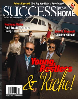 John C. Maxwell
Leading Yourself
Nouveau Riche
Real Estate Tycoons
Living Their Dreams
Robert Kiyosaki: You Say You Want a Revolution?
	Success fromHome	NOUVEAU RICHE	VOLUME 4•ISSUE 9• august2008
		 Restless
& Riche!
Young,		
VOLUME 4 • ISSUE 8 • AUGUST 2008
$5.95 US
VOLUME 4 • ISSUE 9 • SEPTEMBER 2008
Free
DVD
INSIDE
From the Publisher of SuccessMagazine
 