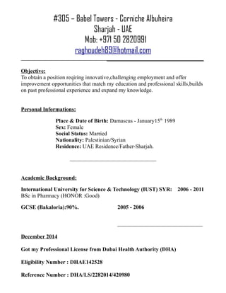 #305 – Babel Towers - Corniche Albuheira
Sharjah - UAE
Mob: +971 50 2820991
raghoudeh89@hotmail.com
___________________________________
Objective:
To obtain a position reqiring innovative,challenging employment and offer
improvement opportunities that match my education and professional skills,builds
on past professional experience and expand my knowledge.
Personal Informations:
Place & Date of Birth: Damascus - January15th
1989
Sex: Female
Social Status: Married
Nationality: Palestinian/Syrian
Residence: UAE Residence/Father-Sharjah.
Academic Background:
International University for Science & Technology (IUST) SYR: 2006 - 2011
BSc in Pharmacy (HONOR :Good)
GCSE (Bakaloria):90%. 2005 - 2006
December 2014
Got my Professional License from Dubai Health Authority (DHA)
Eligibility Number : DHAE142528
Reference Number : DHA/LS/2282014/420980
 