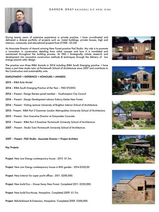 During twenty years of extensive experience in private practice, I have co-ordinated and
delivered a diverse portfolio of projects such as. Listed buildings, private houses, high end
interiors, community and educational projects from £150K - £3.2M

As Associate Director of Award winning New Forest practice Pad Studio. My role is to promote
a innovation in construction detailing from initial concept and how it is translated and
maintained throughout the building process. At PAD I strategically initiate research and
development into innovative construction methods & techniques through the delivery of low
energy passive solar design.

The practice won three RIBA Awards in 2014 including RIBA South Emerging practice. I have
been a part time studio tutor at Portsmouth School of Architecture since 2007 and contribute to
the Construction and sustainability units. 

EMPLOYMENT + EXPERINCE + HONOURS + AWARDS

2015 – RIBA Role Model 

2014 – RIBA South Emerging Practice of the Year – PAD STUDIO.

2014 – Present : Design Review panel member : Southampton City Council

2014 – Present : Design Development advisor Exbury Estate New Forest.

2014 – Present : Visiting Lecturer University of Brighton Interior School of Architecture. 

2013– Present : RIBA Part 3 Examiner London Metropolitan University School of Architecture.

2013 – Present : Non Executive Director at Greymatter Concrete.

2012 – Present : RIBA Part 3 Examiner Portsmouth University School of Architecture. 

2007 – Present : Studio Tutor Portsmouth University School of Architecture.



2007 – Present : PAD Studio - Associate Director + Project Architect


Key Projects



Project: New Low Energy contemporary house : 2015 £1.5m.


Project: New Low Energy contemporary house in RHS garden : 2014 £550,00 


Project: New iinterior for super yacht ofﬁces : 2011. £200,000. 


Project: New build Eco – House Sway New Forest. Completed 2011. £550,000.


Project: New build Eco-House, Hampshire. Completed 2009. £1.7m.


Project: Refurbishment & Extension, Hampshire. Completed 2009. £300,000. 


	
  	
  
	
  	
  	
  	
  	
  	
  	
  	
  	
  	
  	
  	
  D	
  A	
  R	
  R	
  E	
  N	
  	
  	
  	
  B	
  R	
  A	
  Y	
  	
  B	
  A	
  (	
  H	
  O	
  N	
  S	
  )	
  	
  	
  D	
  I	
  P	
  	
  	
  A	
  R	
  CH	
  	
  	
  	
  R	
  I	
  B	
  A	
  	
  
 