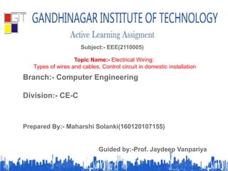 Subject:- EEE(2110005)
Topic Name:- Electrical Wiring:
Types of wires and cables, Control circuit in domestic installation
Branch:- Computer Engineering
Division:- CE-C
Prepared By:- Maharshi Solanki(160120107155)
Guided by:-Prof. Jaydeep Vanpariya
 