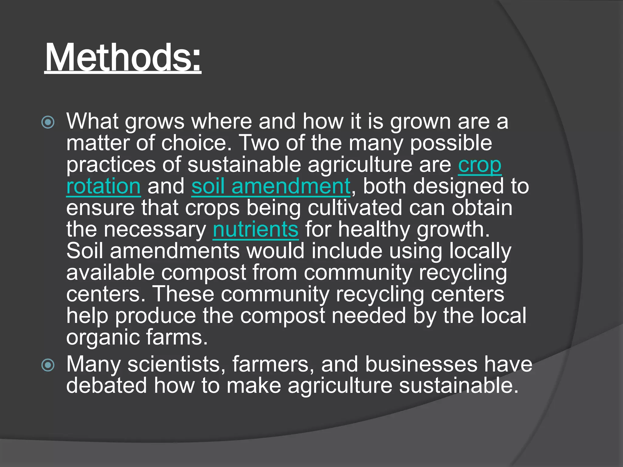 Methods:
 What grows where and how it is grown are a
matter of choice. Two of the many possible
practices of sustainable agriculture are crop
rotation and soil amendment, both designed to
ensure that crops being cultivated can obtain
the necessary nutrients for healthy growth.
Soil amendments would include using locally
available compost from community recycling
centers. These community recycling centers
help produce the compost needed by the local
organic farms.
 Many scientists, farmers, and businesses have
debated how to make agriculture sustainable.
 