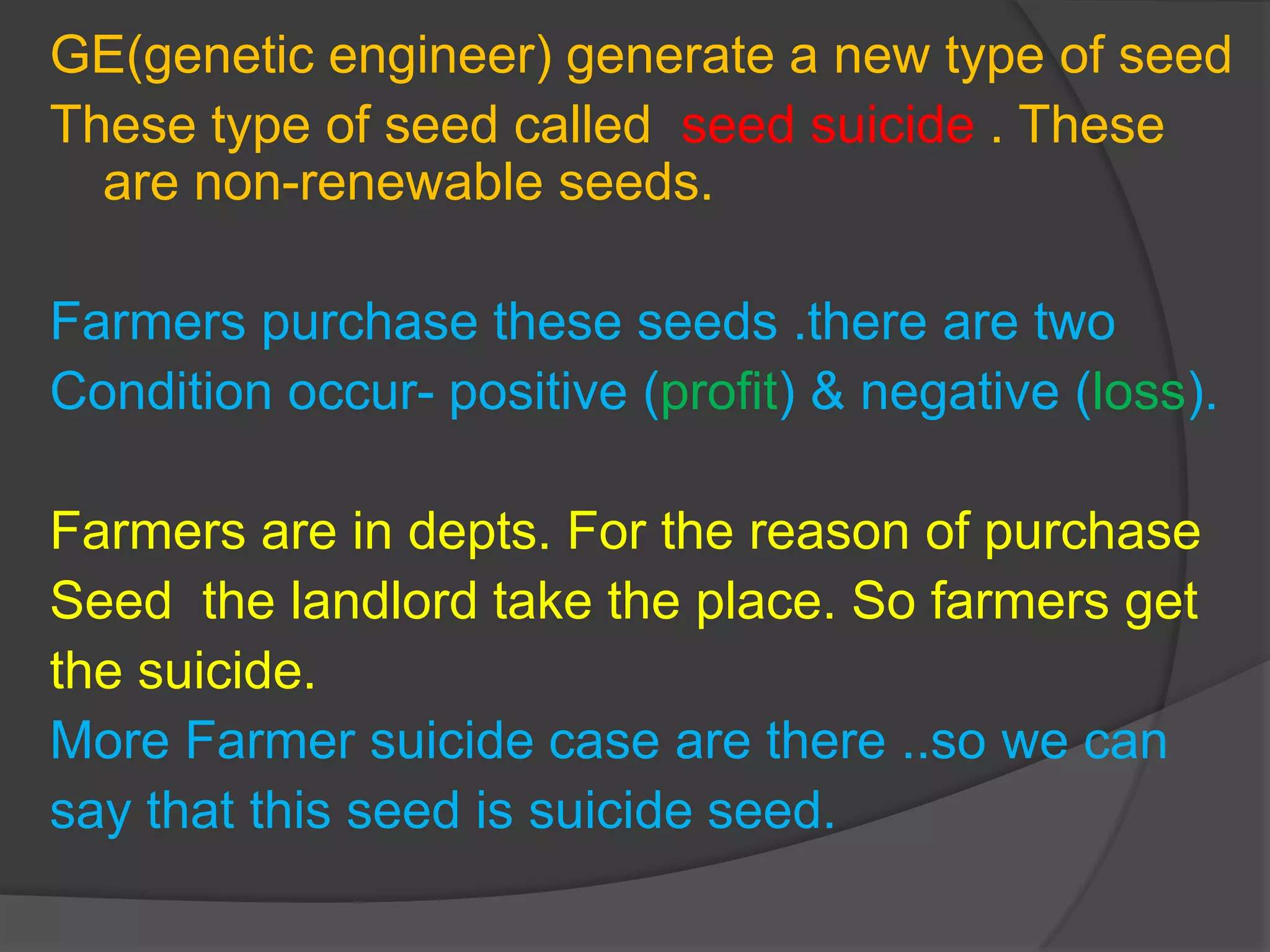 GE(genetic engineer) generate a new type of seed
These type of seed called seed suicide . These
are non-renewable seeds.
Farmers purchase these seeds .there are two
Condition occur- positive (profit) & negative (loss).
Farmers are in depts. For the reason of purchase
Seed the landlord take the place. So farmers get
the suicide.
More Farmer suicide case are there ..so we can
say that this seed is suicide seed.
 