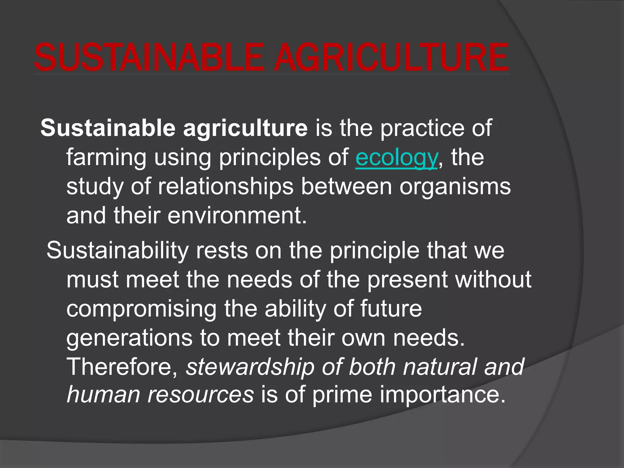 SUSTAINABLE AGRICULTURE
Sustainable agriculture is the practice of
farming using principles of ecology, the
study of relationships between organisms
and their environment.
Sustainability rests on the principle that we
must meet the needs of the present without
compromising the ability of future
generations to meet their own needs.
Therefore, stewardship of both natural and
human resources is of prime importance.
 