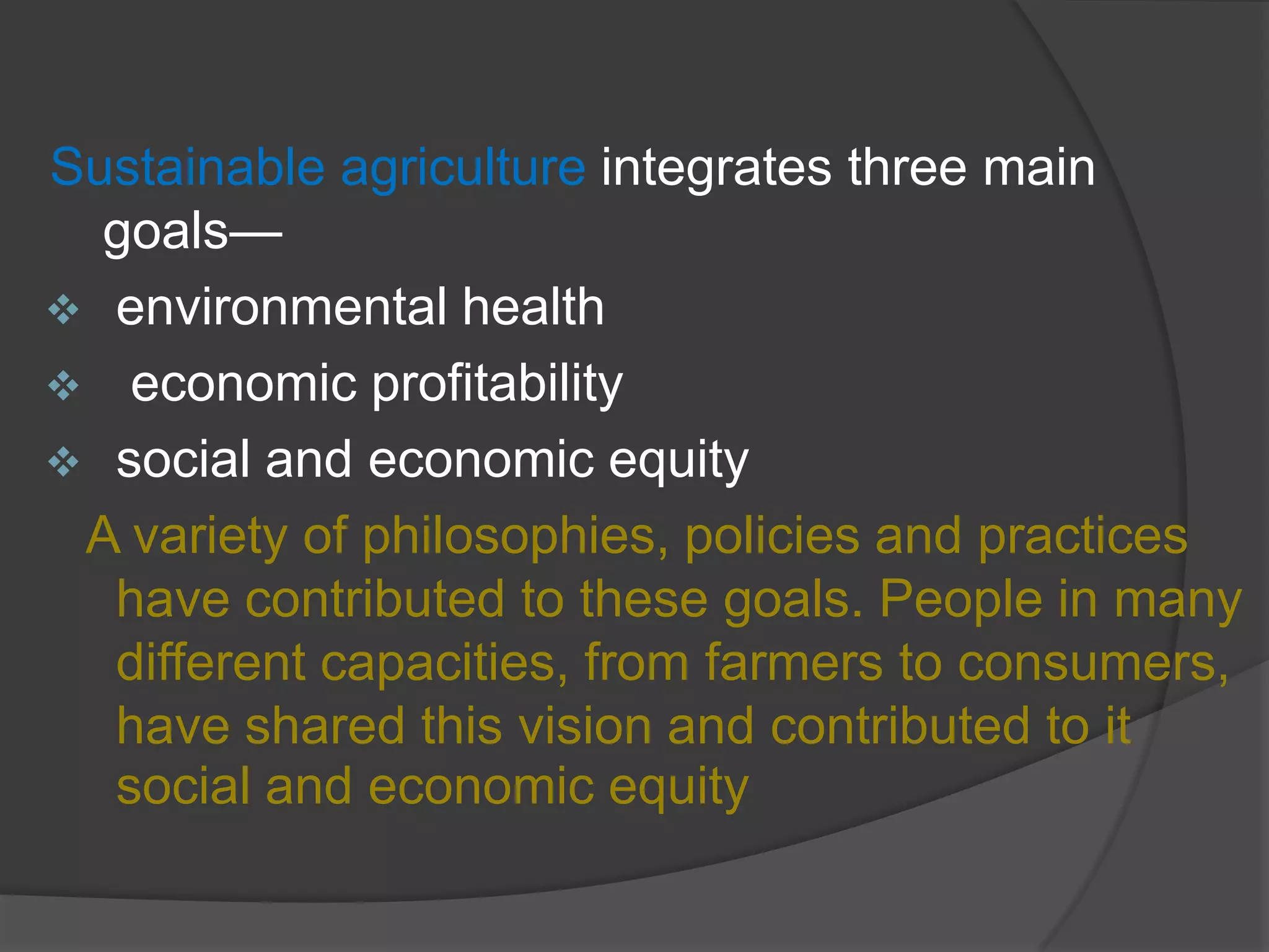 Sustainable agriculture integrates three main
goals—
 environmental health
 economic profitability
 social and economic equity
A variety of philosophies, policies and practices
have contributed to these goals. People in many
different capacities, from farmers to consumers,
have shared this vision and contributed to it
social and economic equity
 