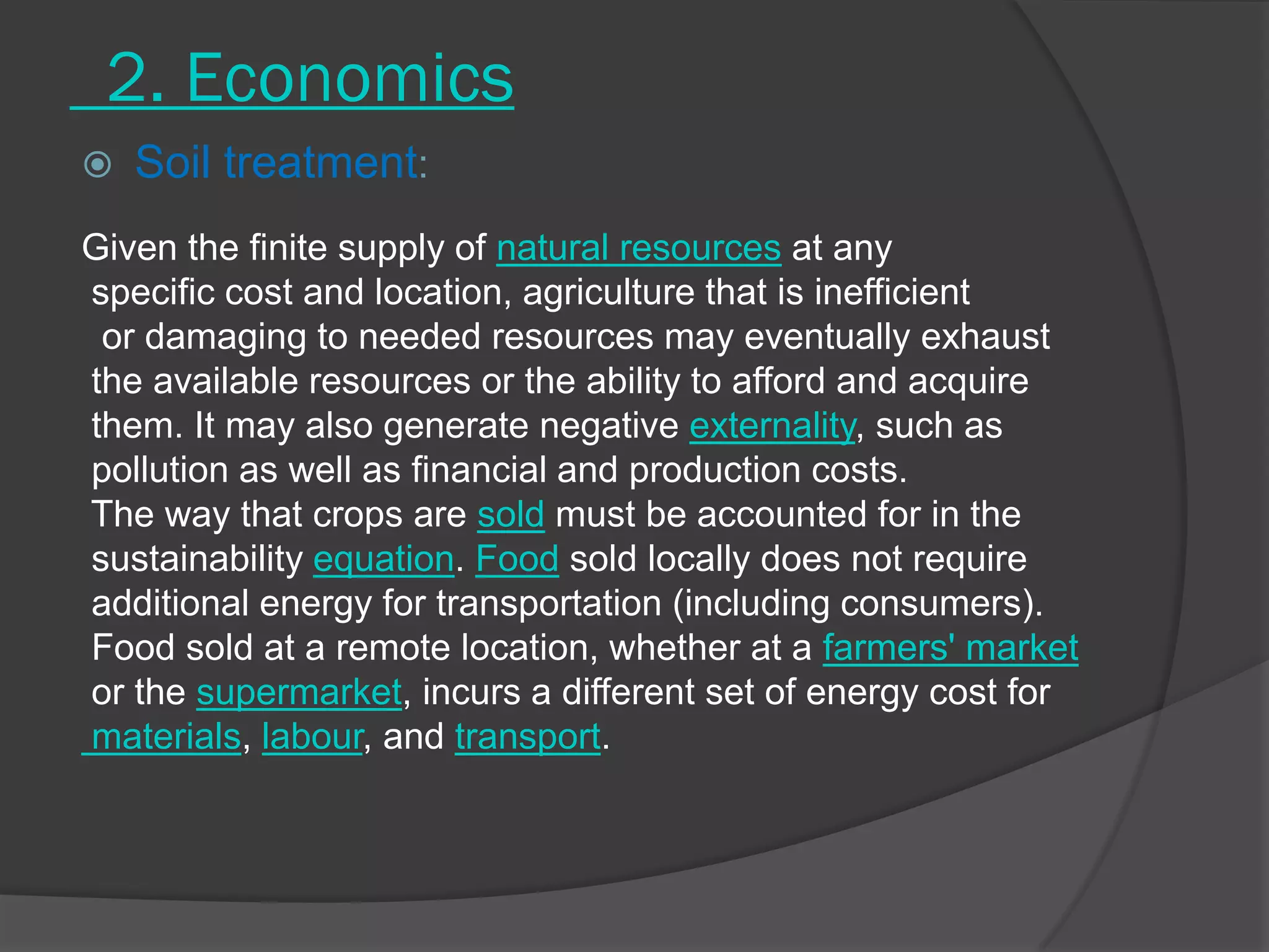 2. Economics
 Soil treatment:
Given the finite supply of natural resources at any
specific cost and location, agriculture that is inefficient
or damaging to needed resources may eventually exhaust
the available resources or the ability to afford and acquire
them. It may also generate negative externality, such as
pollution as well as financial and production costs.
The way that crops are sold must be accounted for in the
sustainability equation. Food sold locally does not require
additional energy for transportation (including consumers).
Food sold at a remote location, whether at a farmers' market
or the supermarket, incurs a different set of energy cost for
materials, labour, and transport.
 