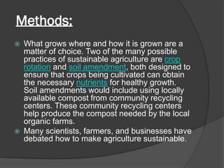 Methods:
 What grows where and how it is grown are a
matter of choice. Two of the many possible
practices of sustainable agriculture are crop
rotation and soil amendment, both designed to
ensure that crops being cultivated can obtain
the necessary nutrients for healthy growth.
Soil amendments would include using locally
available compost from community recycling
centers. These community recycling centers
help produce the compost needed by the local
organic farms.
 Many scientists, farmers, and businesses have
debated how to make agriculture sustainable.
 