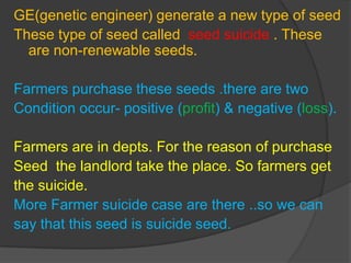 GE(genetic engineer) generate a new type of seed
These type of seed called seed suicide . These
are non-renewable seeds.
Farmers purchase these seeds .there are two
Condition occur- positive (profit) & negative (loss).
Farmers are in depts. For the reason of purchase
Seed the landlord take the place. So farmers get
the suicide.
More Farmer suicide case are there ..so we can
say that this seed is suicide seed.
 
