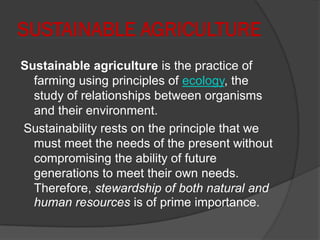 SUSTAINABLE AGRICULTURE
Sustainable agriculture is the practice of
farming using principles of ecology, the
study of relationships between organisms
and their environment.
Sustainability rests on the principle that we
must meet the needs of the present without
compromising the ability of future
generations to meet their own needs.
Therefore, stewardship of both natural and
human resources is of prime importance.
 