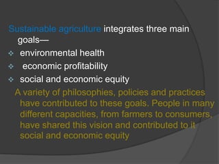 Sustainable agriculture integrates three main
goals—
 environmental health
 economic profitability
 social and economic equity
A variety of philosophies, policies and practices
have contributed to these goals. People in many
different capacities, from farmers to consumers,
have shared this vision and contributed to it
social and economic equity
 