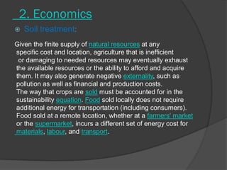 2. Economics
 Soil treatment:
Given the finite supply of natural resources at any
specific cost and location, agriculture that is inefficient
or damaging to needed resources may eventually exhaust
the available resources or the ability to afford and acquire
them. It may also generate negative externality, such as
pollution as well as financial and production costs.
The way that crops are sold must be accounted for in the
sustainability equation. Food sold locally does not require
additional energy for transportation (including consumers).
Food sold at a remote location, whether at a farmers' market
or the supermarket, incurs a different set of energy cost for
materials, labour, and transport.
 
