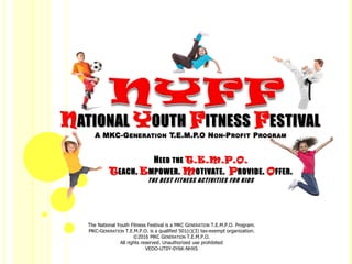 The National Youth Fitness Festival is a MKC GENERATION T.E.M.P.O. Program.
MKC-GENERATION T.E.M.P.O. is a qualified 501(c)(3) tax-exempt organization.
©2016 MKC GENERATION T.E.M.P.O.
All rights reserved. Unauthorized use prohibited
VEDO-UT0Y-0Y6K-NHXS
NATIONAL YOUTH FITNESS FESTIVAL
A MKC-GENERATION T.E.M.P.O NON-PROFIT PROGRAM
HEED THE T.E.M.P.O.
TEACH. EMPOWER. MOTIVATE. PROVIDE. OFFER.
THE BEST FITNESS ACTIVITIES FOR KIDS
 