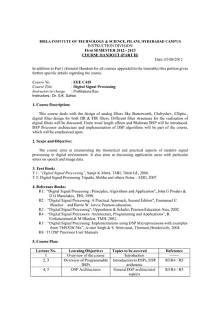 BIRLA INSTITUTE OF TECHNOLOGY & SCIENCE, PILANI, HYDERABAD CAMPUS
                                 INSTRUCTION DIVISION
                                First SEMESTER 2012 - 2013
                               COURSE HANDOUT (PART II)
                                                                              Date: 03/08/2012

In addition to Part I (General Handout for all courses appended to the timetable) this portion gives
further specific details regarding the course.

Course No                : EEE C415
Course Title             : Digital Signal Processing
Instructor-in-charge     : Prabhakara Rao
Instructors : Dr. S.K. Sahoo

1. Course Description:

    This course deals with the design of analog filters like Butterworth, Chebyshev, Elliptic.,
digital filter design for both IIR & FIR filters. Different filter structures for the realization of
digital filters will be discussed. Finite word length effects and Multirate DSP will be introduced.
DSP Processor architecture and implementation of DSP algorithms will be part of the course,
which will be emphasized upon.

2. Scope and Objective:

    The course aims at enumerating the theoretical and practical aspects of modern signal
processing in digital environment. It also aims at discussing application areas with particular
stress on speech and image data.

3. Text Book:
T 1: “Digital Signal Processing”, Sanjit K Mitra, TMH, Third Ed., 2006.
T 2: Digital Signal Processing Tripathi, Shikha and others Notes – EDD, 2007.

4. Reference Books:
    R1: “Digital Signal Processing : Principles, Algorithms and Application”, John G Proakis &
          D G Manolakis, PHI, 1998.
    R2 : “Digital Signal Processing: A Practical Approach, Second Edition”, Emmanuel C.
           Ifeachor and Barrie W. Jervis, Pearson education.
    R3 : “Digital Signal Processing”, Oppenhiem & Schafer, Pearson Education Asia, 2002.
    R4 : “Digital Signal Processors: Architecture, Programming and Applications”, B.
          Venkataramani & M Bhaskar, TMH, 2002.
    R5 : “Digital Signal Processing: Implementations using DSP Microprocessors with examples
           from TMS320C54x”, Avatar Singh & S. Srinivasan, Thomson,Brooks/cole, 2004.
    R6 : TI DSP Processor User Manuals

5. Course Plan:

  Lecture No.         Learning Objectives          Topics to be covered              Reference
       1             Overview of the course               Introduction                 -------
      2, 3          Overview of Programmable       Introduction to DSPs, DSP         R3/R4 / R5
                              DSPs                         arithmetic
      4, 5             DSP Architectures            General DSP architectural        R3/R4 / R5
                                                             aspects
 