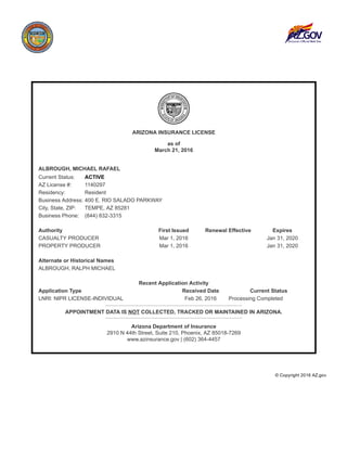 ARIZONA INSURANCE LICENSE
as of
March 21, 2016
ALBROUGH, MICHAEL RAFAEL
Current Status: ACTIVE
AZ License #: 1140297
Residency: Resident
Business Address: 400 E. RIO SALADO PARKWAY
City, State, ZIP: TEMPE, AZ 85281
Business Phone: (844) 832­3315
Authority First Issued Renewal Effective Expires
CASUALTY PRODUCER Mar 1, 2016 Jan 31, 2020
PROPERTY PRODUCER Mar 1, 2016 Jan 31, 2020
Alternate or Historical Names
ALBROUGH, RALPH MICHAEL
Recent Application Activity
Application Type Received Date Current Status
LNRI: NIPR LICENSE­INDIVIDUAL Feb 26, 2016 Processing Completed
APPOINTMENT DATA IS NOT COLLECTED, TRACKED OR MAINTAINED IN ARIZONA.
Arizona Department of Insurance
2910 N 44th Street, Suite 210, Phoenix, AZ 85018­7269
www.azinsurance.gov | (602) 364­4457
 © Copyright 2016 AZ.gov
 