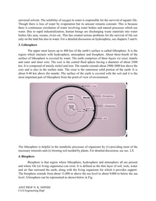 universal solvent. The solubility of oxygen in water is responsible for the survival of aquatic life.
Though there is loss of water by evaporation but its amount remains constant. This is because
there is continuous circulation of water involving water bodies and natural processes which use
water. Due to rapid industrialization, human beings are discharging waste materials into water
bodies like seas, oceans, rivers etc. This has created serious problems for the survival of life not
only on the land but also in water. For a detailed discussion on hydrosphere, see chapters 5 and 6.
3. Lithosphere
The upper most layers up to 400 km of the earth’s surface is called lithosphere. It is the
region which interacts with hydrosphere, atmosphere and biosphere. About three-fourth of the
surface of lithosphere is covered by water. The earth comprises of three layers viz crust, mantle
and outer and inner core. The core is the central fluid sphere having a diameter of about 2500
km. It is composed of mainly nickel and iron. The mantle extends about 2900-3000 km above the
core and is also in the molten state. The crust is the outermost solid portion of the earth. It is
about 8-40 km above the mantle. The surface of the earth is covered with the soil and it is the
most important part of lithosphere from the point of view of environment.
The lithosphere is helpful in the metabolic processes of organisms by (1) providing most of the
necessary minerals and (ii) forming soil needed by plants. For detailed discussion, see sec. 2.8.
4. Biosphere
Biosphere is that region where lithosphere, hydrosphere and atmosphere all are present
and where life (or living organisms) can exist. It is defined as the thin layer of soil, rock, water
and air that surround the earth, along with the living organisms for which it provides support.
The biosphere extends from about 11,000 m above the sea level to about 9,000 m below the sea
level. A biosphere can be represented as shown below in Fig.
ASST PROF N. K. SHINDE
Civil Engineering Dept
 