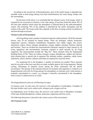 According to the second law of thermodynamics, port of the useful energy is degraded into
unusable waste us heat energy during every heat transformation; the waste energy escapes into
the surroundings.
On the basis of the above, it is concluded that the ultimate source of all energy, which is
required for the ecosystem to function, is the solar energy. It has been found that about 30% of
the total solar radiation which enters the atmosphere is reflected back by the earth-atmospheric
system. The remaining 70% of the radiation is absorbed by the earth’s atmosphere and the
surface of the earth. The living world, thus, depends on the flow of energy and the circulation of
nutrients through ecosystem.
Various Cycles of Environment
All living things need a number of chemical elements called nutrients. Of all the elements
known, only 24 are required by human beings. These are hydrogen, sodium, potassium,
magnesium, calcium, vanadium, molybdenum, manganese, iron, cobalt, copper, zinc, boron,
aluminium, carbon, silicon, nitrogen, phosphorus, oxygen, sulphur, selenium, fluorine, chlorine
and bromine. These are divided into macronutrients (elements required in large amount by all
living organisms) and micronutrients (elements required in small amounts by all living
organism). The macronutrients include the “Big Six”. These elements form the fundamental
building blocks of life. These are carbon, nitrogen, oxygen, phosphorous, sulphur and calcium.
Each element plays a special role in organism The elements sodium, vanadium, cobalt, boron,
aluminium, silicon, fluorine, chlorine and iodine are required for some life forms.
For sustaining life in the biosphere, a number of nutrients are needed. These nutrients
must be recycled so that once used they are made available again to the living organisms. During
cycling, interchange of nutrients occurs among the biotic community and the abiotic
environment. The passing of the nutrients between environment and organisms is referred to as
biogeochemical cycle (bio for living and geo for atmosphere) or nutrients cycle. Each nutrient is
normally concentrated in a source, e.g. nitrogen is basically concentrated in the atmosphere.
Such a source is called reservoir or a pool.
The biogeochemical cycles are of following two types:
(i) Gaseous cycle: In such cases, the reservoir is the atmosphere or hydrosphere. Examples of
this type include water cycle, carbon cycle, nitrogen cycle, oxygen cycle etc.
(ii) Sedimentary cycle: In these cases, the reservoir is the earth's crust or lithosphere. Examples
of this type include phosphorous, sodium, potassium, magnesium and iron cycles.
The following discussion is devoted to the various cycles of the environment.
2.8.1 Gaseous Cycles
ASST PROF N. K. SHINDE
Civil Engineering Dept
 