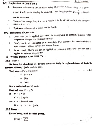 D.C. Circuits
1.9.1 Applications of Ohm's law
Unknown resistance R can be found using Ohms law. Known voltage V is given
across it and current flowing is measured. Then using equation R = . resistance
can be calculated.
Value of the voltage drop V across a resistor B in the circuit can be found using the
2
relation V = I x R.
. Equivalent resistance of a circuit can be found.
1.9.2 Limitations of Olm's law :
Ohm's law can be applied only when the temperature is constant. Because when
temperature changes, the resistance changes.
.
Ohm's law is not applicable to all materials. For example the characteristicsof
2
semiconductor, silicon carbide etc. are not linear.
In a.c. circuit, Ohm's law can be applied to resistance only. This law can not be
3
applied to inductor or capacitor.
1.10 WORK, POWER AND ENERG¥:
1.10.1 Work
We know that when force of 1 newton moves the body through a distance of 1lm in the
direction of force, 1 joule work is done.
. 1.39
Work done = Force x distance
=INx I m
= I Nm
= 1 Joule
Nm is mechanical unit of work.
Electrical work W = Vlt
If V == I Volt
I =l Ampere
and = I Second,then
W IxIx l = l joule
1.10.2 Power
Rate of doing work is called power.
Work
time
Power =
 