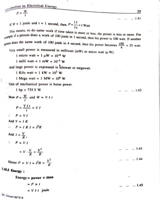 Iniroducti
ction to ElectricalEnergy
25
P
.. 1.41
f W= 1 joule and r =I second, then P==IWatt
e x a m p l e
p e r s o n
This means, to do same work it time taken is more or less, the power is less or more. For
le if a person does a work of 100 joule in 1 second, then his power is 100 watt. If another
does the same work of
100joule in 4 second, then his power becomes 25 watt.
Very small power 1S measured in milliwatt (mW) or micro watt (u W).
I micro watt = 1 uW =10 w
I milli watt = I mW = 10 w
And large power is expressed in kilowatt or megawatt.
I Kilo watt = 1 kW = 103 w
I Mega watt I MW =
10° w
Unit of mechanical power is horse power.
hp 735.5 W .1.42
.
Now P and W = Vlt
P = VI
P VI
And V = IR
P = IRI = lR
And = V
R
.
P =VI
1.43
V R R
1.44
Hence P =
Vl=
IR =R
1.10.3 Energy
Energy= power * time
P x t 1.45
= Vlt joule
DC_Circuit 201314
 
