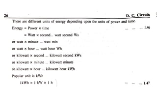 26 D. C. Circuits
There are different units of energy depending upon the units of power and time.
Energy = Power x time .. 1.46
Watt x second... watt second Ws
orwatt x minute.. watt min
or watt x hour ... watt hour Wh
or kilowatt x second .. kilowatt second kWs
or kilowatt x minute... kilowatt minute
or kilowatt x hour .. kilowatt hour kWh
Popular unit is kWVh
IkWh =IkW x 1lh . 1.47
 