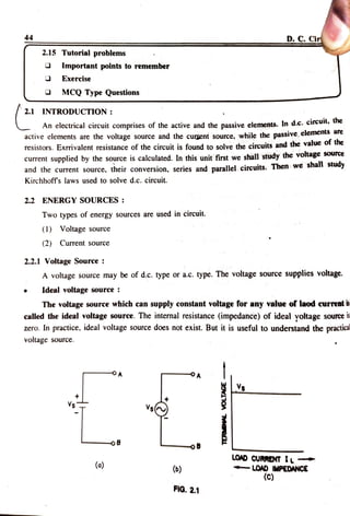 44
D. C.Cir
2.15 Tutorial problems
Important points to remember
Exercise
MCQ Type Questions
2.1 INTRODUCTION:
An electrical circuit comprises of the active and the passive elements. In d.e. circt
active elements are the voltage source and the curgent source, while the passive, elements are
resistors. Exrrivalent resistance of the circuit is found to solve the circuits and the value of the
current supplied by the source is calculated. In this unit first we shall study the voltage source
and the current source, their conversion, series and parallel circuits. Then We sna Suuy
Kirchhoff s laws used to solve d.c. circuit.
2.2 ENERGY SOURCES :
Two types of energy sources are used in circuit.
(1) Voltage source
(2) Curent source
2.2.1 Voltage Sourcee:
A voltage source may be of d.c. type or a.c. type. The voltage source supplies voltage.
Ideal voltagesourcee:
The voltage source which can supply constant voltage for any value of laod current s
called the ideal voltage source. The internal resistance (impedance) of ideal yoltage sources
zero. In practice, ideal voltage source does not exist. But it is useful to understand the practica
volage source.
Vs
s
Vs
-oB
LOAD CURRENT IL
-LOAD IMPEDANCE
(C)
(o) ()
FIG. 2.1
 