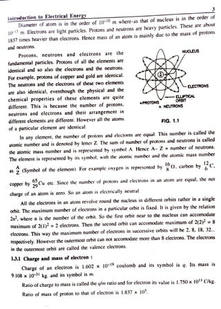 3
Introduction toElectrical Energy
Diameter of atom is in the order of 10-1 m where -as that of nucleus is in the order of
10 m. Electrons are light particles. Protons and neutrons are heavy particles. These are about
1837 times heavier than electrons. Hence mass of an atom is mainly due to the mass of protons
and neutrons.
Protons, neutrons and electrons are the NUCLEUS
fundamental particles. Protons of all the elements are
identical and so also the electrons and the neutrons.
For example, protons of copper and gold are identical
The neutrons and the electrons of these two elements
ELECTRONS
are also identical, eventhough the physical and thee
chemical properties of these elements are quite
different. This is because the number of protons,
- ELLIPTICAL
ORBIT
+PROTONSs
n NEUTRONS
neutrons and electrons and their arrangement in
different elements are different. However all the atoms
FIG. 1.1
of a particular element are identical.
In any element. the number of protons and electorns are equal. This number is called the
atomic number and is denoted by letter Z. The sum of number of protons and neutrons is called
the atomic mass number and is represented by symbol A. Hence A- Z = number of neutrons.
The element is represented by its symbol, with the atomic number and the atomic mass nunmber
16
as 7 (Symbol of the element). For example oxygen is represented byO. carbon byC
copper by 9 Cu etc. Since the number of protons and electrons in an atom are equal, the net
charge of an atom is zero. So an atom is electrically neutral
All the electrons in an atom revolve round the nucleus in different orbits rather in a single
orbit. The maximum number of electrons in a particular orbit is fixed. It is given by the relation
2n, where n is the number of the orbit. So the first orbit near to the nucleus can accomodate
maximum of 2(1)? =2 electrons. Then the second orbit can accomodate maximum of 2(2)2 = 8
electrons. This way the maximum number of electrons in successive orbits will be 2. 8, 18, 32..
respectively. However the outermost orbit can not accomodate more than 8 electrons. The electrons
in the outermost orbit are called the valence electrons.
1.3.1 Charge and mass of electron :
Charge of an electron is l.602 x 10-1 coulomb and its symbol is q. Its mass is
9.108 x 10-31 kg. and its symbol is m.
Ratio ofcharge to mass is called the q/m ratio and for electron its value is 1.750 x 10' Clkg.
Ratio of mass of proton to that of electron is 1.837 x 103.
 
