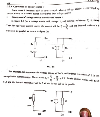 rcui
46
2.2.3 Conversion of energy source
Some times
t it becomes easy to solve a circuit when a voltage source is converted
ing
current source or a current source is converted into voltage sourc
Conversion ofvoltage source into current source
In figure 2.5 (a), a voltage source with voltage V. and internal resistance , 1S sho
Then for equivalent current source, the current will be I, = and the intermal resistance R
Rg
will be in its parallel as shown in figure (b).
Ra
Re
V
oB -oB
(o) (6)
FIG. 2.5
For example, let us convert the voltage source of 16 V and internal resistance of 2o into
16
anequivalentcurrent source. Then current /, = = = 8 A. So the current source will be of
8 A and the internal resistance will be 2 2 and it will act in its parallel.
OA
20
20
16V
OB
(o) (6)
 