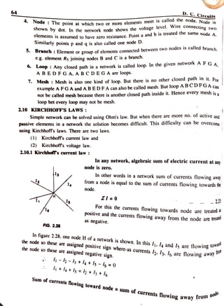 64 D. C. Cireuits
Node : The point at which two or more elements meet is calea tne node. Node is
Shown by dot. In the network node shows the voltage level. wire connecting two
CICments is assumed to have zero resistance. Point a andb is treated the same node AA.
Similarly points p and q is also called one node D.
D a c n : Element or group ofelements connected between two nodes is called branch
e-g. element Rs joining nodes B and C is a branch.
.Loop: Any closed path in a network is called loop. In the given network
AF GA.
ABEDFGA. A BCDEGA are loops.
7. Mesh : Mesh is also one kind of loop. But there is no other closed path in it. For
example AFGA and ABED FA can also be called mesh. But loop ABCDFGA can
not be called mesh because there is another closed path inside it. Hence every mesh is a
loop bet every loop may not be mesh.
2.10 KIRCHHOFF'S LAWS:
Simple network can be solved using Ohm's law. But when there are more no. of active and
passive elements in a network the solution becomes difficult. This difficulty can be overcome
using Kirchhoffs laws. There are two laws.
(1) Kirchhoffs current law and
(2) Kirchhoff's voltage law.
2.10.1 Kirchholf's current law :
In any network, algebraic sum of electric current at any
node is zero.
In other words in a network sum of currents flowing away
from a node is equal to the sum of currents flowing towards the
12 4
node.
El = 0
11 2.23
For this the currents flowing towards node are treated a
positive and the currents flowing away from the node are trea
as negative.
FIG. 2.28
In figure 2.28, one node H of a network is shown. In this I, l4 and Is are flowing .
the node so these are
assigned positive sign where-as currents l2, l3, lo are flowing awo
the node so these are
assigned negative sign.
w
fron
-2 -lh +
l4+ls -
I6 =0
+l4 +Is =lh + lh +I6
Sum of currents Nowing toward node =
sum of currents flowing away ro
m node
 