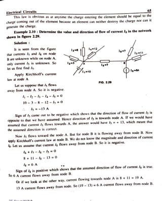 Electrical Circuits
This law is obvious as at anytime the charge entering the element should be equal to the
charge coming out of the clement because an element can neither destroy the charge nor can it
65
generate the charge.
Example 2.10: Determine the value and direction of flow of current / in the network
shown in figure 2.29.
Solution
It is seen from the figure I4 12
that currents I5 and /g on node 1
B are unknown while on node A.
only current Is is unknown. So
let us first find I5.
12-3 Is-?
Apply Kirchhoff's current
DI-
law at node A.
FIG. 2.29
Let us suppose that /s flows
away from node A. So it is negative.
- 2 -
ls -
l4 -
Is = 0
10 3 8 12 - I5 =0
Is= - 13 A
Sign of l5 came out to be negative which shows that the direction of flow of current ls is
opposite to that we have assumed. Hence direction of Is is towards node A. If we would have
assumed that current 5 flows towards A. the answer would have I5 = + 13, which meant that
the assumed direction is correct.
Now 5 flows toward the node A. But for node B it is flowing away from node B. Now
apply Kirchhoff's current law at node B. We do not know the magnitude and direction of current
8Let us assume that current /s flows away from node B. So it is negative.
6+7-Is -
Is = 00
8+11 I8 - 13 =0
Is = 6 A
Sign of Ilg is positive which shows that the assumed direction of flow of current /g is true.
S0 6 A current flows away from node B.
Or if we look at the other way, current flowing towards node A is 8 + 11 =19 A.
13 A curent flows away from node. So (19 -
13) = 6 A current flows away from node B.
D n:. on42a
 