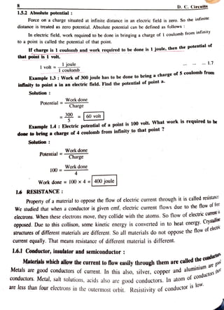 8
1.5.2 Absolutepotential:
Force on a charge situated at infinite distance in an electric field is zero. So the infinie
distance is treated as zero potential. Absolute potential can be defined as follows :
D. C. Circuits
In electric field, work required to be done in bringing a charge of 1 coulomb from inimy
to a point is called the potential of that point.
t charge is 1 coulomb and work required to be done is 1 joule, then the potential o
that point is 1 volt.
1 joule
volt 1 coulomb
. 7
Example 13 : Work of 300 joule has to be done to bring a charge of 5 coulomb from
infinity to point a in an electric field. Find the potential of point a.
Solution
Potential =Workdone
Charge
=60 volt
Example 1.4: Electric potential ofa point is 100 volt. What work is required to be
done to bring a charge of 4 coulomb from infinity to that point ?
Solution:
Potential = Workdone
Charge
100= Work done
Work done = 100 x 4 =|400 joule
16 RESISTANCE:
Property of a material to oppose the flow of electric current through it is called resistance
We studied that when a conductor is given emf, electric current flows due to the flow of fiee
electrons. When these electrons move, they collide with the atoms. So flow of electric curren
opposed. Due to this collison, some kinetic energy is converted in to heat energy. Cyou
structures of different materials are different. So all materials do not oppose the flow Or c
current equally. That means resistance of different material is different.
Ystalline
1.6.1 Conductor, insulator and semiconductor:
Materials wlhich allow the current to low easily through them are called
ue
Metals are good conductors of current. In this also, silver, copper and alu
conductors. Metal, salt solutions, acids also are good conductors. In atomOr
are less than four electrons in the outermost orbit. Resistivity of conducto
l e d t h e c o n d u c t o r
aregow
/ sthere
Conductorsthee
is low
 