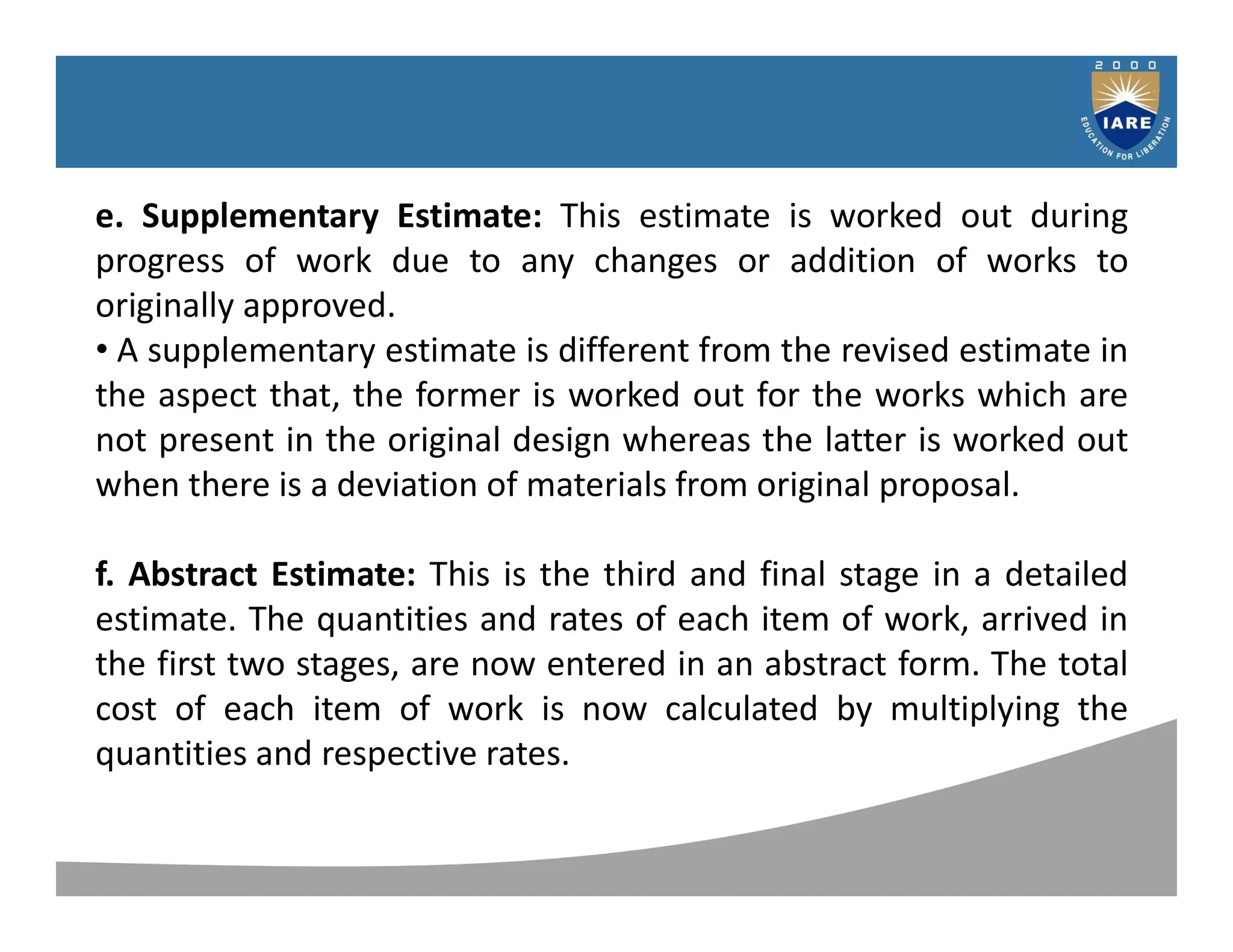 Syllabus
e. Supplementary Estimate: This estimate is worked out during
progress of work due to any changes or addition of works to
originally approved.
• A supplementary estimate is different from the revised estimate in
the aspect that, the former is worked out for the works which are
not present in the original design whereas the latter is worked out
when there is a deviation of materials from original proposal.
f. Abstract Estimate: This is the third and final stage in a detailed
estimate. The quantities and rates of each item of work, arrived in
the first two stages, are now entered in an abstract form. The total
cost of each item of work is now calculated by multiplying the
quantities and respective rates.
 