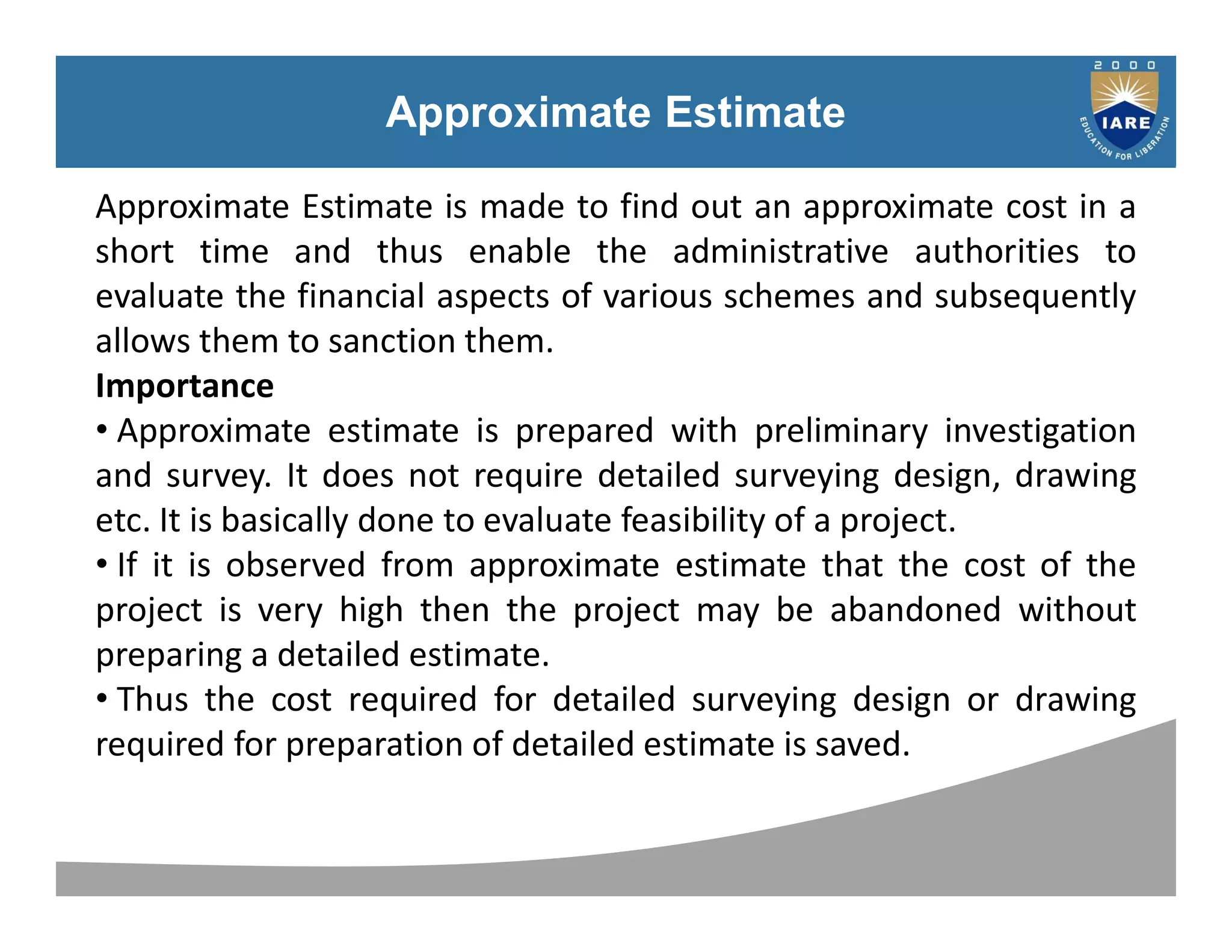 Syllabus
Approximate Estimate
Approximate Estimate is made to find out an approximate cost in a
short time and thus enable the administrative authorities to
evaluate the financial aspects of various schemes and subsequently
allows them to sanction them.
Importance
• Approximate estimate is prepared with preliminary investigation
and survey. It does not require detailed surveying design, drawing
etc. It is basically done to evaluate feasibility of a project.
• If it is observed from approximate estimate that the cost of the
project is very high then the project may be abandoned without
preparing a detailed estimate.
• Thus the cost required for detailed surveying design or drawing
required for preparation of detailed estimate is saved.
 