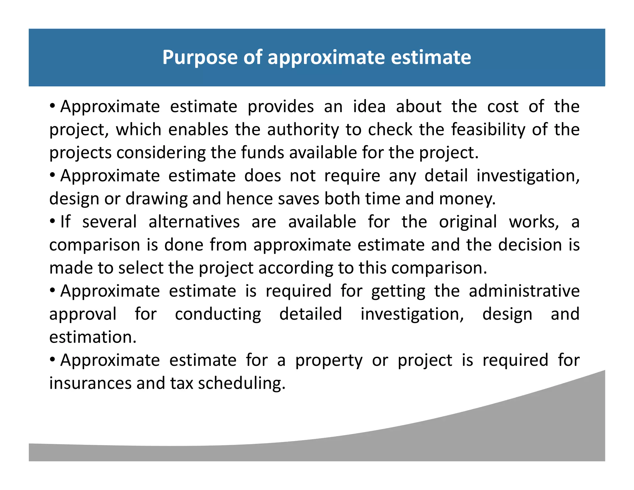 Syllabus
Purpose of approximate estimate
• Approximate estimate provides an idea about the cost of the
project, which enables the authority to check the feasibility of the
projects considering the funds available for the project.
• Approximate estimate does not require any detail investigation,
design or drawing and hence saves both time and money.
• If several alternatives are available for the original works, a
comparison is done from approximate estimate and the decision is
made to select the project according to this comparison.
• Approximate estimate is required for getting the administrative
approval for conducting detailed investigation, design and
estimation.
• Approximate estimate for a property or project is required for
insurances and tax scheduling.
Purpose of approximate estimate
 