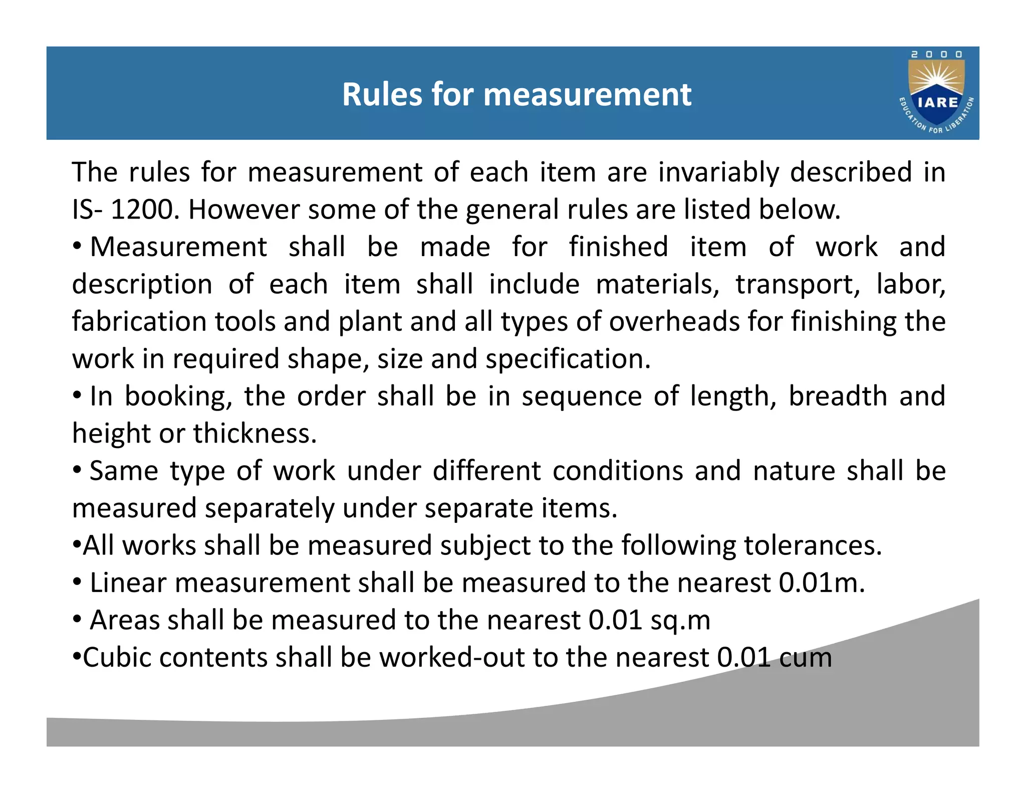 Syllabus
Rules for measurement
The rules for measurement of each item are invariably described in
IS- 1200. However some of the general rules are listed below.
• Measurement shall be made for finished item of work and
description of each item shall include materials, transport, labor,
fabrication tools and plant and all types of overheads for finishing the
work in required shape, size and specification.
• In booking, the order shall be in sequence of length, breadth and
height or thickness.
• Same type of work under different conditions and nature shall be
measured separately under separate items.
•All works shall be measured subject to the following tolerances.
• Linear measurement shall be measured to the nearest 0.01m.
• Areas shall be measured to the nearest 0.01 sq.m
•Cubic contents shall be worked-out to the nearest 0.01 cum
 