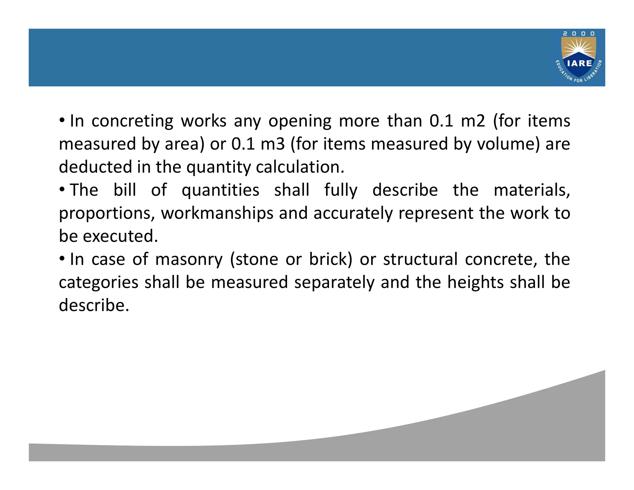 Syllabus
• In concreting works any opening more than 0.1 m2 (for items
measured by area) or 0.1 m3 (for items measured by volume) are
deducted in the quantity calculation.
• The bill of quantities shall fully describe the materials,
proportions, workmanships and accurately represent the work to
be executed.
• In case of masonry (stone or brick) or structural concrete, the
categories shall be measured separately and the heights shall be
describe.
 