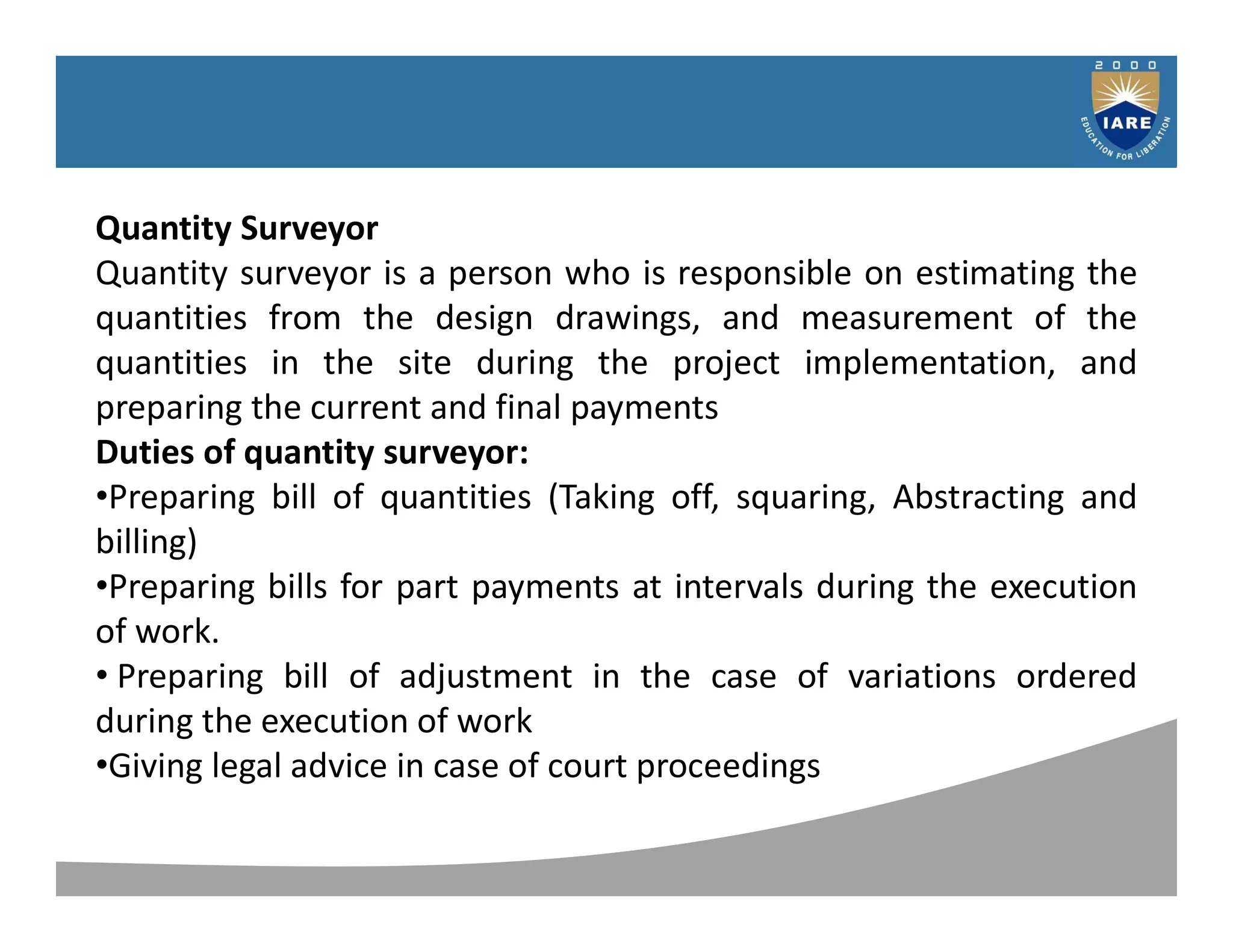 Syllabus
Quantity Surveyor
Quantity surveyor is a person who is responsible on estimating the
quantities from the design drawings, and measurement of the
quantities in the site during the project implementation, and
preparing the current and final payments
Duties of quantity surveyor:
•Preparing bill of quantities (Taking off, squaring, Abstracting and
billing)
•Preparing bills for part payments at intervals during the execution
of work.
• Preparing bill of adjustment in the case of variations ordered
during the execution of work
•Giving legal advice in case of court proceedings
 
