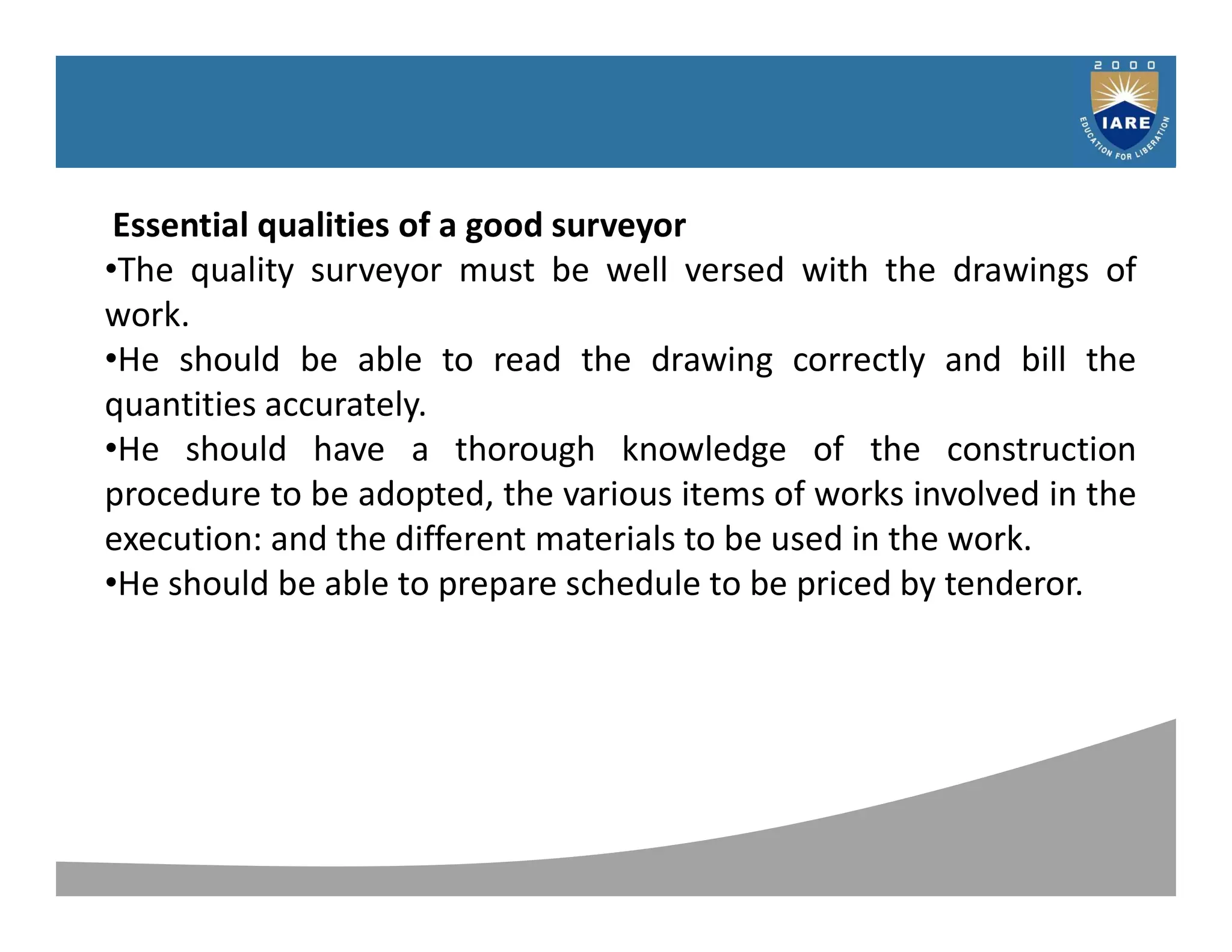 Syllabus
Essential qualities of a good surveyor
•The quality surveyor must be well versed with the drawings of
work.
•He should be able to read the drawing correctly and bill the
quantities accurately.
•He should have a thorough knowledge of the construction
procedure to be adopted, the various items of works involved in the
execution: and the different materials to be used in the work.
•He should be able to prepare schedule to be priced by tenderor.
 