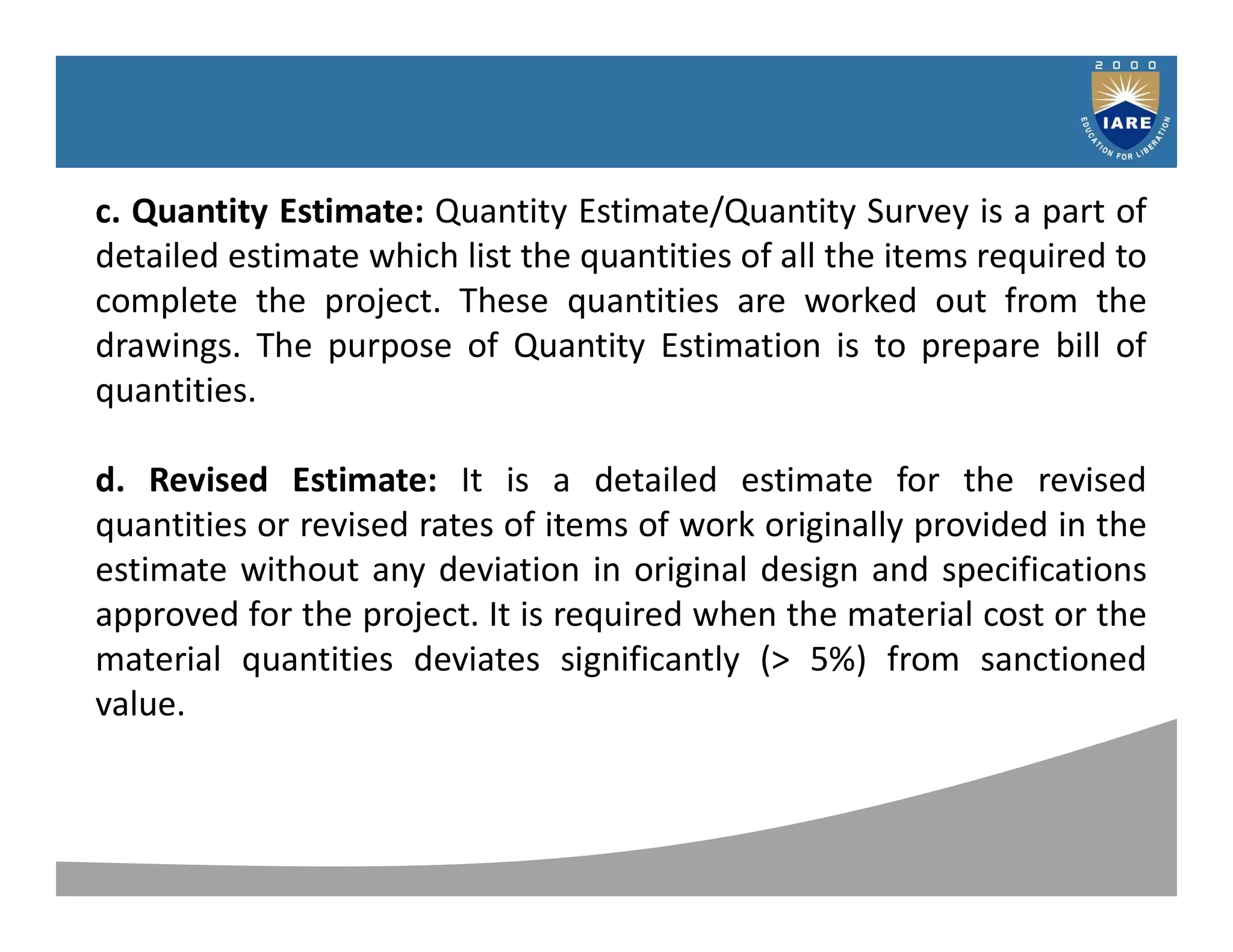 Syllabus
c. Quantity Estimate: Quantity Estimate/Quantity Survey is a part of
detailed estimate which list the quantities of all the items required to
complete the project. These quantities are worked out from the
drawings. The purpose of Quantity Estimation is to prepare bill of
quantities.
d. Revised Estimate: It is a detailed estimate for the revised
quantities or revised rates of items of work originally provided in the
estimate without any deviation in original design and specifications
approved for the project. It is required when the material cost or the
material quantities deviates significantly (> 5%) from sanctioned
value.
 