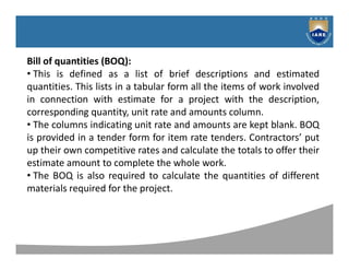 Syllabus
Bill of quantities (BOQ):
• This is defined as a list of brief descriptions and estimated
quantities. This lists in a tabular form all the items of work involved
in connection with estimate for a project with the description,
corresponding quantity, unit rate and amounts column.
• The columns indicating unit rate and amounts are kept blank. BOQ
is provided in a tender form for item rate tenders. Contractors’ put
up their own competitive rates and calculate the totals to offer their
estimate amount to complete the whole work.
• The BOQ is also required to calculate the quantities of different
materials required for the project.
 
