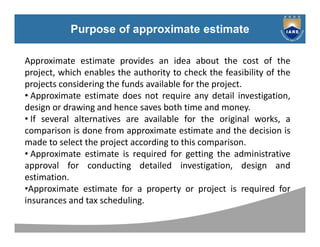 Syllabus
Purpose of approximate estimate
Approximate estimate provides an idea about the cost of the
project, which enables the authority to check the feasibility of the
projects considering the funds available for the project.
• Approximate estimate does not require any detail investigation,
design or drawing and hence saves both time and money.
• If several alternatives are available for the original works, a
comparison is done from approximate estimate and the decision is
made to select the project according to this comparison.
• Approximate estimate is required for getting the administrative
approval for conducting detailed investigation, design and
estimation.
•Approximate estimate for a property or project is required for
insurances and tax scheduling.
 