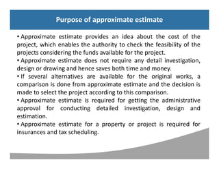 Syllabus
Purpose of approximate estimate
• Approximate estimate provides an idea about the cost of the
project, which enables the authority to check the feasibility of the
projects considering the funds available for the project.
• Approximate estimate does not require any detail investigation,
design or drawing and hence saves both time and money.
• If several alternatives are available for the original works, a
comparison is done from approximate estimate and the decision is
made to select the project according to this comparison.
• Approximate estimate is required for getting the administrative
approval for conducting detailed investigation, design and
estimation.
• Approximate estimate for a property or project is required for
insurances and tax scheduling.
Purpose of approximate estimate
 