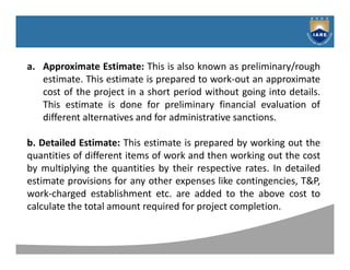 Syllabus
a. Approximate Estimate: This is also known as preliminary/rough
estimate. This estimate is prepared to work-out an approximate
cost of the project in a short period without going into details.
This estimate is done for preliminary financial evaluation of
different alternatives and for administrative sanctions.
b. Detailed Estimate: This estimate is prepared by working out the
quantities of different items of work and then working out the cost
by multiplying the quantities by their respective rates. In detailed
estimate provisions for any other expenses like contingencies, T&P,
work-charged establishment etc. are added to the above cost to
calculate the total amount required for project completion.
 