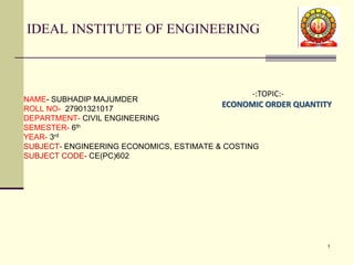 IDEAL INSTITUTE OF ENGINEERING
NAME- SUBHADIP MAJUMDER
ROLL NO- 27901321017
DEPARTMENT- CIVIL ENGINEERING
SEMESTER- 6th
YEAR- 3rd
SUBJECT- ENGINEERING ECONOMICS, ESTIMATE & COSTING
SUBJECT CODE- CE(PC)602
1
-:TOPIC:-
ECONOMIC ORDER QUANTITY
 