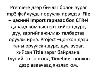 Premiere дээр бичлэг болон зураг
mp3 файлуудыг оруулж ирэхдээ File
– цэсний Import гарнаас бол CTR+I
дараад компьютерт хийсэн дүрс,
дуу, зэргийг ажиллах талбартаа
оруулж ирнэ. Project –цонхон дээр
таны оруулсан дүрс, дуу, зураг,
хийсэн Title зэрэг байрлана.
Түүнийгээ зөөгөөд Timeline- цонхон
дээр аваачаад янзлах юм.
 