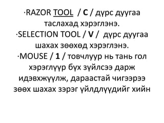 ·RAZOR TOOL / C / дүрс дуугаа
таслахад хэрэглэнэ.
·SELECTION TOOL / V / дүрс дуугаа
шахах зөөхөд хэрэглэнэ.
·MOUSE / 1 / товчлуур нь тань гол
хэрэглүүр бүх зүйлсээ дарж
идэвхжүүлж, дараастай чигээрээ
зөөх шахах зэрэг үйлдлүүдийг хийн
 