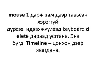 mouse 1 дарж зам дээр тавьсан
хэрэггүй
дүрсээ идэвхжүүлээд keyboard d
elete дараад устгана. Энэ
бүгд Timeline – цонхон дээр
явагдана.
 
