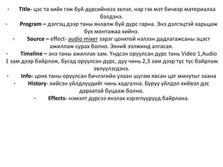 · Title- цэс та хийх гэж буй дүрсийнхээ эхлэл, нэр гэх мэт бичвэр материалаа
бэлдэнэ.
· Program – дэлгэц дээр таны янзалж буй дүрс гарна. Энэ дэлгэцтэй харьцаж
бүх монтажаа хийнэ.
· Source – effect- audio mixer зэрэг цонхтой нэлээн дадлагажсаны эцэст
ажиллаж сурах болно. Эхний ээлжинд алгасая.
· Timeline – энэ таны ажиллах зам. Үндсэн оруулсан дүрс тань Video 1,Audio
1 зам дээр байрлаж, бусад оруулсан дүрс, дуу чинь 2,3 зам дээр тус тус байрлаж
эвлүүлэгдэнэ.
· Info- цонх таны оруулсан бичлэгийн улаан шугам явсан цаг минутыг заана
· History- хийсэн үйлдлүүдийг чинь хадгална. Буруу үйлдэл хийвэл дэс
дараатай буцааж болно.
· Effects- нэмэлт дүрсээ янзлах хэрэглүүрүүд байрлана.
 