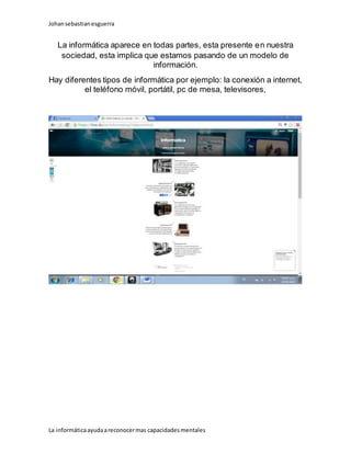Johansebastianesguerra
La informáticaayudaareconocermas capacidadesmentales
La informática aparece en todas partes, esta presente en nuestra
sociedad, esta implica que estamos pasando de un modelo de
información.
Hay diferentes tipos de informática por ejemplo: la conexión a internet,
el teléfono móvil, portátil, pc de mesa, televisores,
 